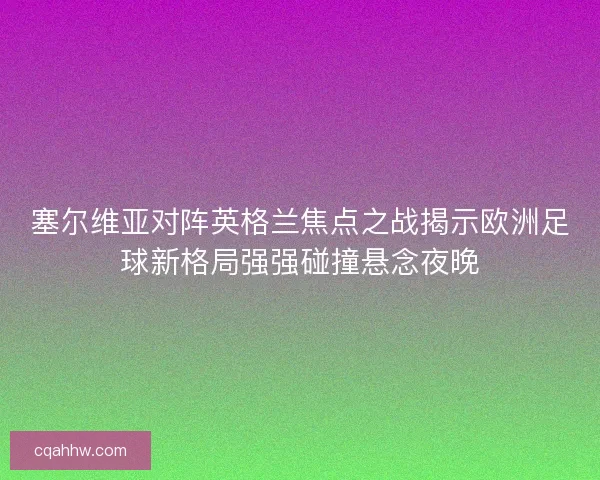 塞尔维亚对阵英格兰焦点之战揭示欧洲足球新格局强强碰撞悬念夜晚