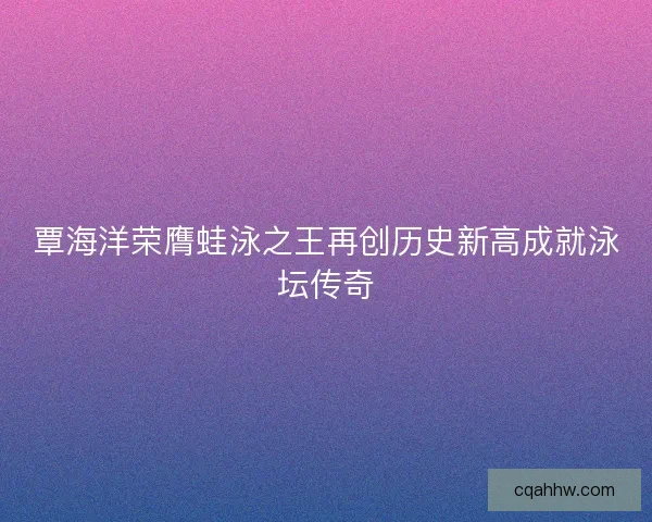 覃海洋荣膺蛙泳之王再创历史新高成就泳坛传奇