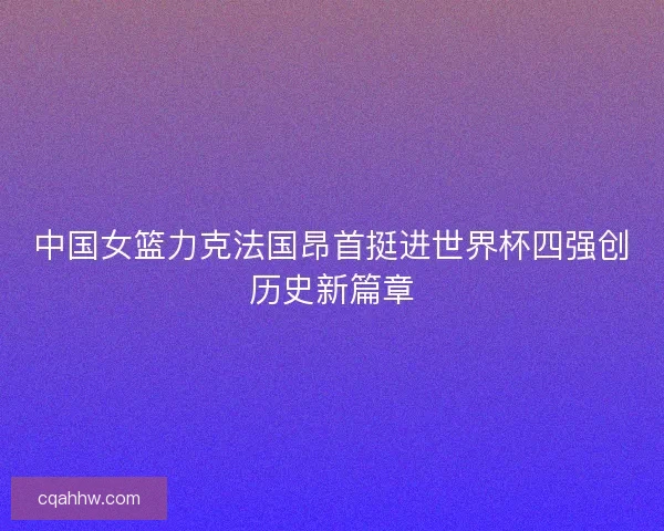 中国女篮力克法国昂首挺进世界杯四强创历史新篇章