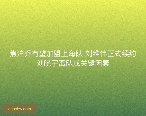 焦泊乔有望加盟上海队 刘维伟正式续约刘晓宇离队成关键因素
