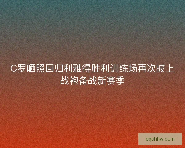 C罗晒照回归利雅得胜利训练场再次披上战袍备战新赛季